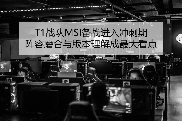 T1战队MSI备战进入冲刺期 阵容磨合与版本理解成最大看点